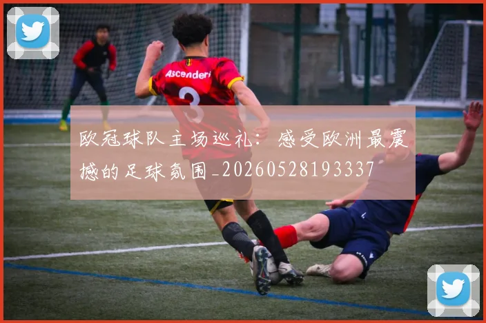 欧冠球队主场巡礼：感受欧洲最震撼的足球氛围_20260528193337