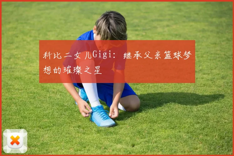 科比二女儿Gigi：继承父亲篮球梦想的璀璨之星