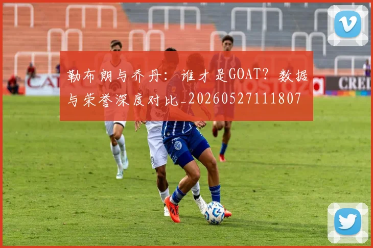 勒布朗与乔丹:谁才是GOAT?数据与荣誉深度对比_20260527111807
